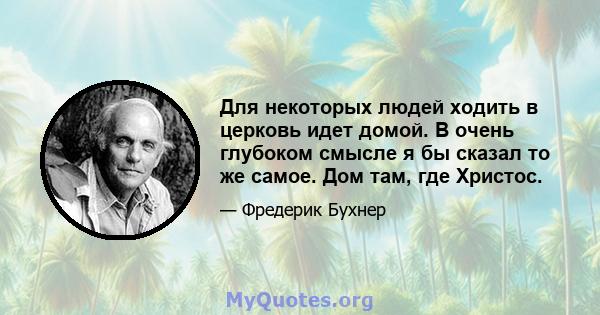 Для некоторых людей ходить в церковь идет домой. В очень глубоком смысле я бы сказал то же самое. Дом там, где Христос.