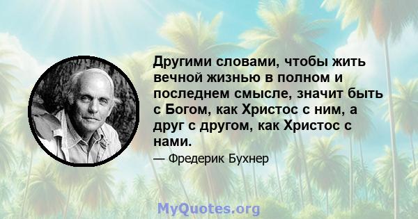 Другими словами, чтобы жить вечной жизнью в полном и последнем смысле, значит быть с Богом, как Христос с ним, а друг с другом, как Христос с нами.