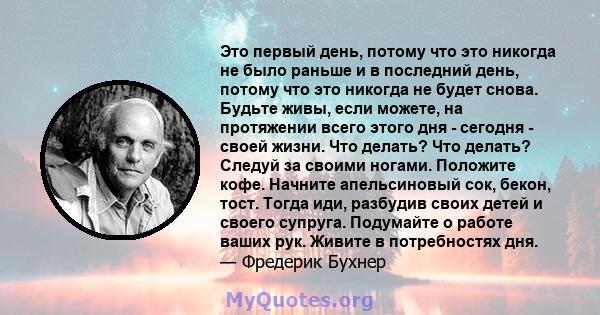 Это первый день, потому что это никогда не было раньше и в последний день, потому что это никогда не будет снова. Будьте живы, если можете, на протяжении всего этого дня - сегодня - своей жизни. Что делать? Что делать?