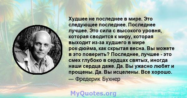 Худшее не последнее в мире. Это следующее последнее. Последнее лучшее. Это сила с высокого уровня, которая сводится к миру, которая выходит из-за худшего в мире рок-дюйма, как скрытая весна. Вы можете в это поверить?