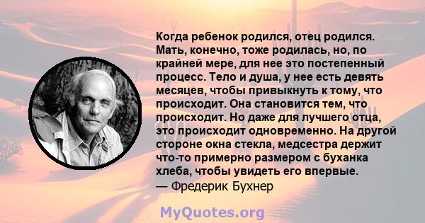 Когда ребенок родился, отец родился. Мать, конечно, тоже родилась, но, по крайней мере, для нее это постепенный процесс. Тело и душа, у нее есть девять месяцев, чтобы привыкнуть к тому, что происходит. Она становится