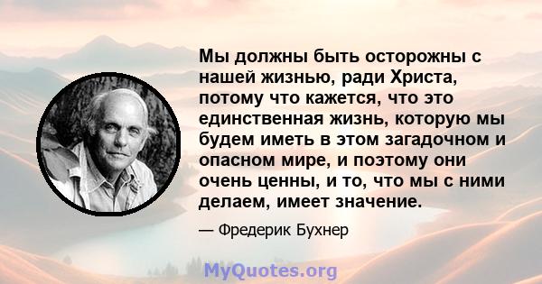 Мы должны быть осторожны с нашей жизнью, ради Христа, потому что кажется, что это единственная жизнь, которую мы будем иметь в этом загадочном и опасном мире, и поэтому они очень ценны, и то, что мы с ними делаем, имеет 