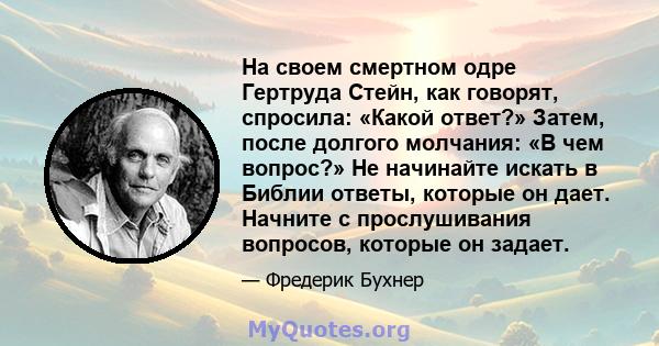 На своем смертном одре Гертруда Стейн, как говорят, спросила: «Какой ответ?» Затем, после долгого молчания: «В чем вопрос?» Не начинайте искать в Библии ответы, которые он дает. Начните с прослушивания вопросов, которые 