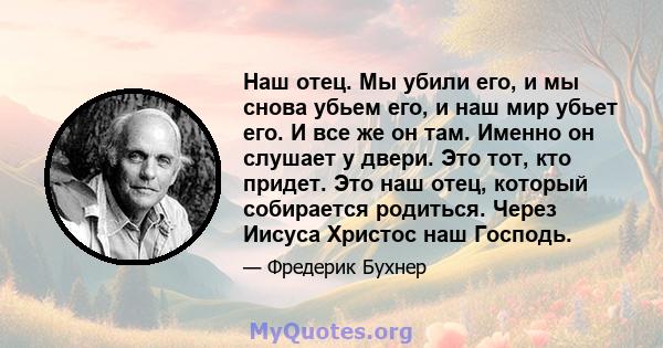 Наш отец. Мы убили его, и мы снова убьем его, и наш мир убьет его. И все же он там. Именно он слушает у двери. Это тот, кто придет. Это наш отец, который собирается родиться. Через Иисуса Христос наш Господь.