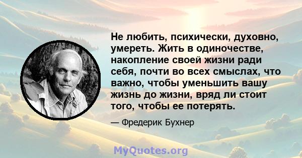 Не любить, психически, духовно, умереть. Жить в одиночестве, накопление своей жизни ради себя, почти во всех смыслах, что важно, чтобы уменьшить вашу жизнь до жизни, вряд ли стоит того, чтобы ее потерять.