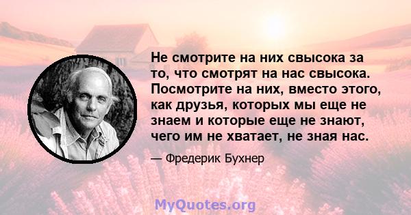 Не смотрите на них свысока за то, что смотрят на нас свысока. Посмотрите на них, вместо этого, как друзья, которых мы еще не знаем и которые еще не знают, чего им не хватает, не зная нас.