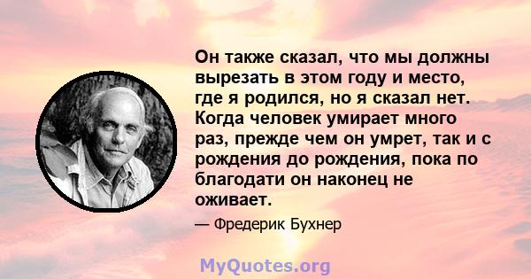 Он также сказал, что мы должны вырезать в этом году и место, где я родился, но я сказал нет. Когда человек умирает много раз, прежде чем он умрет, так и с рождения до рождения, пока по благодати он наконец не оживает.