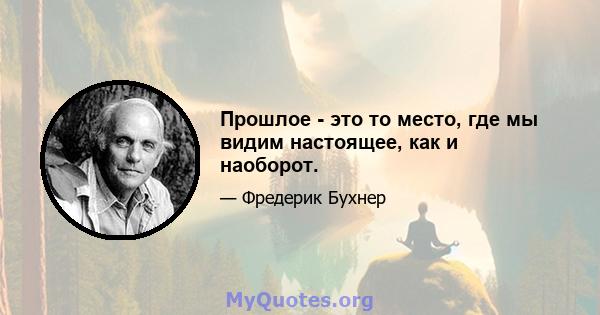 Прошлое - это то место, где мы видим настоящее, как и наоборот.