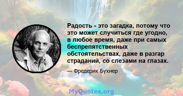 Радость - это загадка, потому что это может случиться где угодно, в любое время, даже при самых беспрепятственных обстоятельствах, даже в разгар страданий, со слезами на глазах.