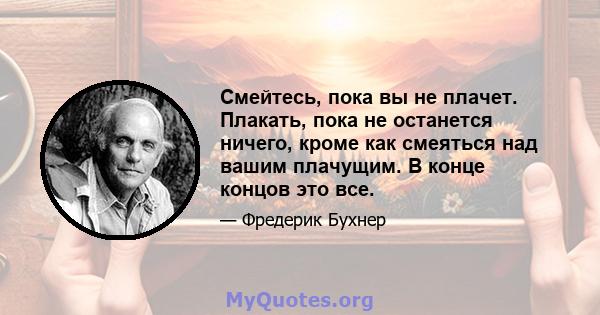 Смейтесь, пока вы не плачет. Плакать, пока не останется ничего, кроме как смеяться над вашим плачущим. В конце концов это все.