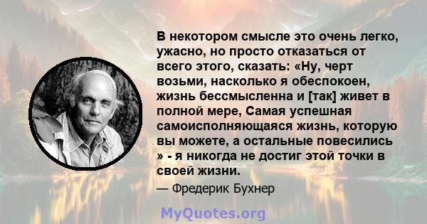 В некотором смысле это очень легко, ужасно, но просто отказаться от всего этого, сказать: «Ну, черт возьми, насколько я обеспокоен, жизнь бессмысленна и [так] живет в полной мере, Самая успешная самоисполняющаяся жизнь, 