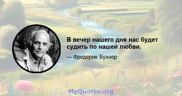 В вечер нашего дня нас будет судить по нашей любви.