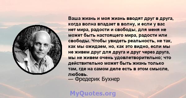 Ваша жизнь и моя жизнь вводят друг в друга, когда волна впадает в волну, и если у вас нет мира, радости и свободы, для меня не может быть настоящего мира, радости или свободы. Чтобы увидеть реальность, не так, как мы