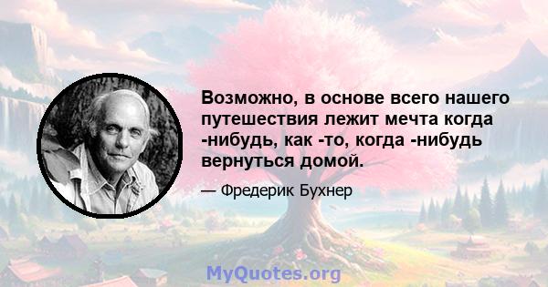 Возможно, в основе всего нашего путешествия лежит мечта когда -нибудь, как -то, когда -нибудь вернуться домой.