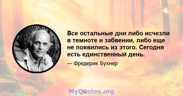 Все остальные дни либо исчезли в темноте и забвении, либо еще не появились из этого. Сегодня есть единственный день.