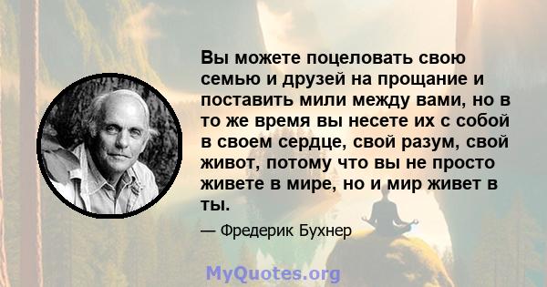 Вы можете поцеловать свою семью и друзей на прощание и поставить мили между вами, но в то же время вы несете их с собой в своем сердце, свой разум, свой живот, потому что вы не просто живете в мире, но и мир живет в ты.