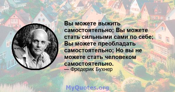 Вы можете выжить самостоятельно; Вы можете стать сильными сами по себе; Вы можете преобладать самостоятельно; Но вы не можете стать человеком самостоятельно.