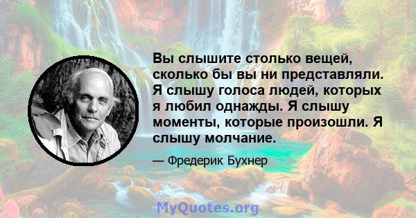 Вы слышите столько вещей, сколько бы вы ни представляли. Я слышу голоса людей, которых я любил однажды. Я слышу моменты, которые произошли. Я слышу молчание.