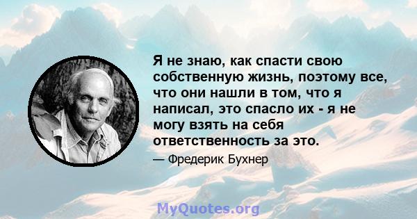 Я не знаю, как спасти свою собственную жизнь, поэтому все, что они нашли в том, что я написал, это спасло их - я не могу взять на себя ответственность за это.