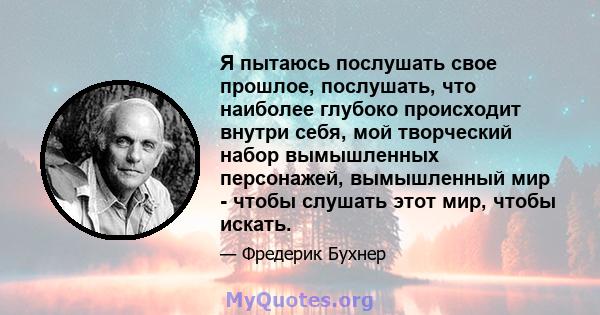 Я пытаюсь послушать свое прошлое, послушать, что наиболее глубоко происходит внутри себя, мой творческий набор вымышленных персонажей, вымышленный мир - чтобы слушать этот мир, чтобы искать.