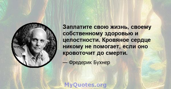 Заплатите свою жизнь, своему собственному здоровью и целостности. Кровяное сердце никому не помогает, если оно кровоточит до смерти.