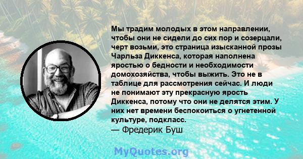 Мы традим молодых в этом направлении, чтобы они не сидели до сих пор и созерцали, черт возьми, это страница изысканной прозы Чарльза Диккенса, которая наполнена яростью о бедности и необходимости домохозяйства, чтобы