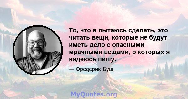 То, что я пытаюсь сделать, это читать вещи, которые не будут иметь дело с опасными мрачными вещами, о которых я надеюсь пишу.