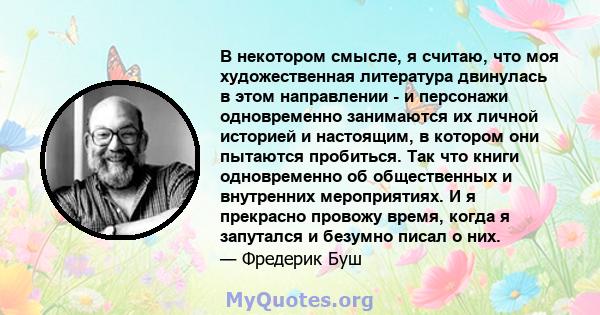 В некотором смысле, я считаю, что моя художественная литература двинулась в этом направлении - и персонажи одновременно занимаются их личной историей и настоящим, в котором они пытаются пробиться. Так что книги