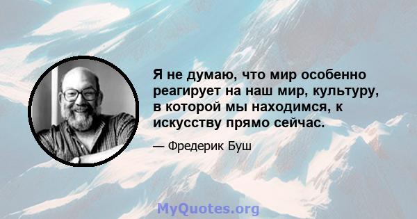 Я не думаю, что мир особенно реагирует на наш мир, культуру, в которой мы находимся, к искусству прямо сейчас.