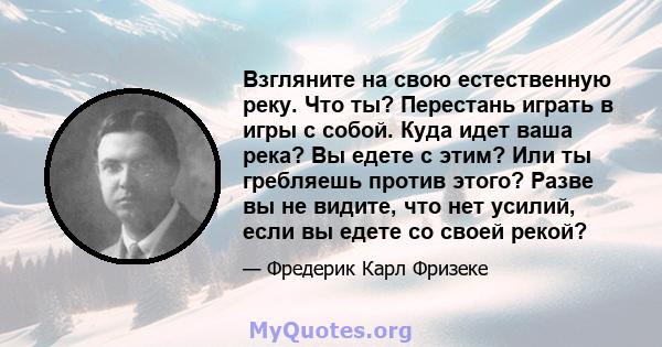 Взгляните на свою естественную реку. Что ты? Перестань играть в игры с собой. Куда идет ваша река? Вы едете с этим? Или ты гребляешь против этого? Разве вы не видите, что нет усилий, если вы едете со своей рекой?