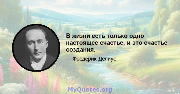 В жизни есть только одно настоящее счастье, и это счастье создания.