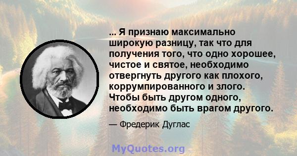 ... Я признаю максимально широкую разницу, так что для получения того, что одно хорошее, чистое и святое, необходимо отвергнуть другого как плохого, коррумпированного и злого. Чтобы быть другом одного, необходимо быть