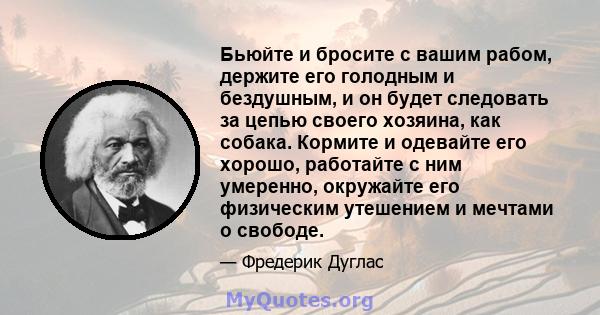 Бьюйте и бросите с вашим рабом, держите его голодным и бездушным, и он будет следовать за цепью своего хозяина, как собака. Кормите и одевайте его хорошо, работайте с ним умеренно, окружайте его физическим утешением и