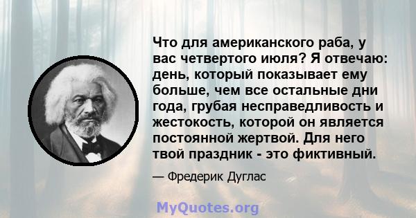 Что для американского раба, у вас четвертого июля? Я отвечаю: день, который показывает ему больше, чем все остальные дни года, грубая несправедливость и жестокость, которой он является постоянной жертвой. Для него твой