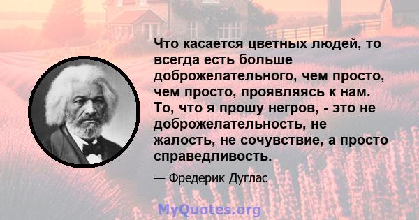 Что касается цветных людей, то всегда есть больше доброжелательного, чем просто, чем просто, проявляясь к нам. То, что я прошу негров, - это не доброжелательность, не жалость, не сочувствие, а просто справедливость.