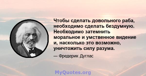 Чтобы сделать довольного раба, необходимо сделать бездумную. Необходимо затемнить моральное и умственное видение и, насколько это возможно, уничтожить силу разума.