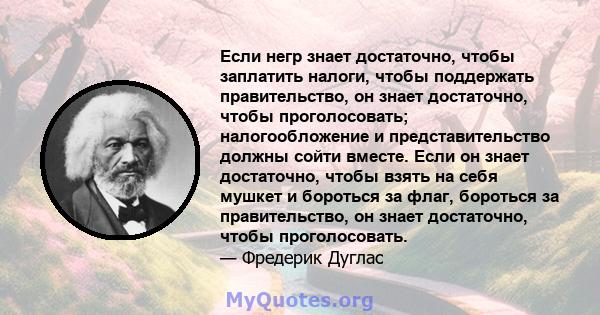 Если негр знает достаточно, чтобы заплатить налоги, чтобы поддержать правительство, он знает достаточно, чтобы проголосовать; налогообложение и представительство должны сойти вместе. Если он знает достаточно, чтобы