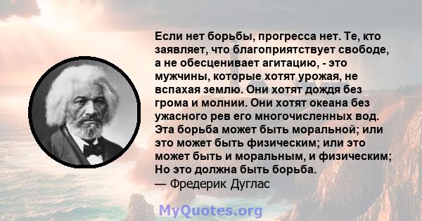 Если нет борьбы, прогресса нет. Те, кто заявляет, что благоприятствует свободе, а не обесценивает агитацию, - это мужчины, которые хотят урожая, не вспахая землю. Они хотят дождя без грома и молнии. Они хотят океана без 