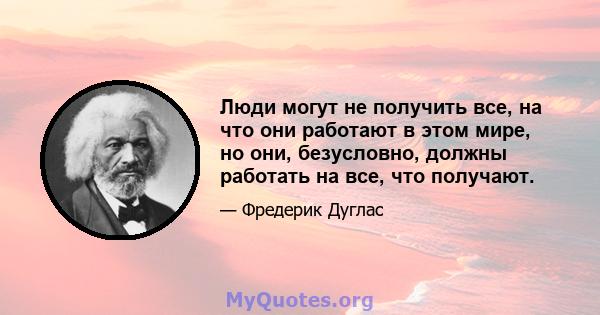 Люди могут не получить все, на что они работают в этом мире, но они, безусловно, должны работать на все, что получают.