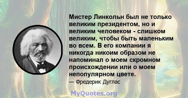 Мистер Линкольн был не только великим президентом, но и великим человеком - слишком великим, чтобы быть маленьким во всем. В его компании я никогда никоим образом не напоминал о моем скромном происхождении или о моем