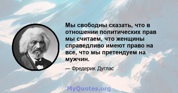 Мы свободны сказать, что в отношении политических прав мы считаем, что женщины справедливо имеют право на все, что мы претендуем на мужчин.