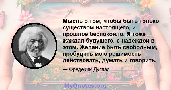 Мысль о том, чтобы быть только существом настоящего, и прошлое беспокоило. Я тоже жаждал будущего, с надеждой в этом. Желание быть свободным, пробудить мою решимость действовать, думать и говорить.