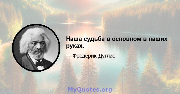 Наша судьба в основном в наших руках.