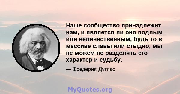 Наше сообщество принадлежит нам, и является ли оно подлым или величественным, будь то в массиве славы или стыдно, мы не можем не разделять его характер и судьбу.