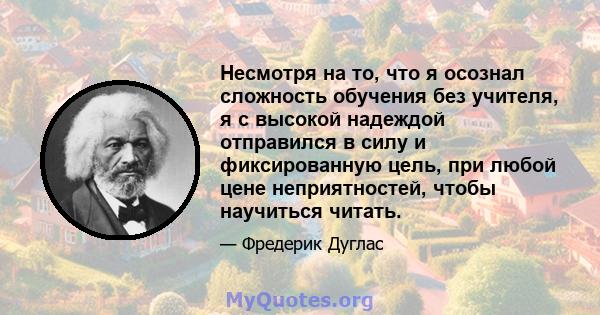 Несмотря на то, что я осознал сложность обучения без учителя, я с высокой надеждой отправился в силу и фиксированную цель, при любой цене неприятностей, чтобы научиться читать.