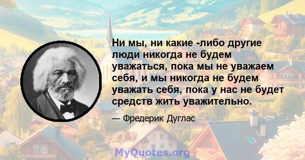 Ни мы, ни какие -либо другие люди никогда не будем уважаться, пока мы не уважаем себя, и мы никогда не будем уважать себя, пока у нас не будет средств жить уважительно.