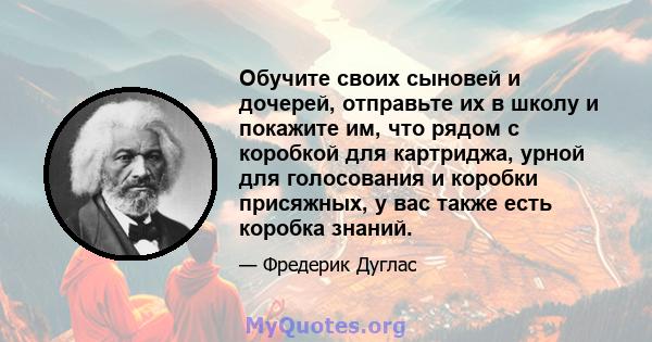 Обучите своих сыновей и дочерей, отправьте их в школу и покажите им, что рядом с коробкой для картриджа, урной для голосования и коробки присяжных, у вас также есть коробка знаний.