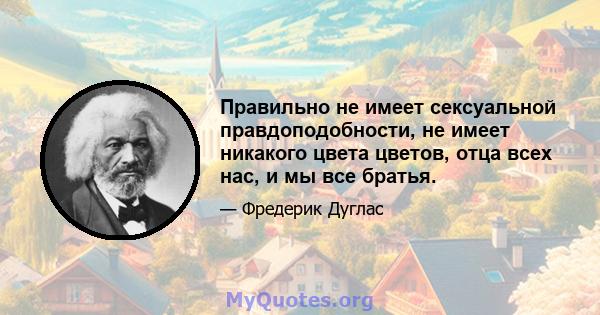 Правильно не имеет сексуальной правдоподобности, не имеет никакого цвета цветов, отца всех нас, и мы все братья.