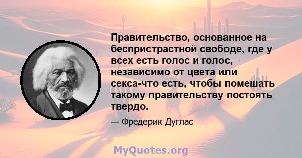 Правительство, основанное на беспристрастной свободе, где у всех есть голос и голос, независимо от цвета или секса-что есть, чтобы помешать такому правительству постоять твердо.