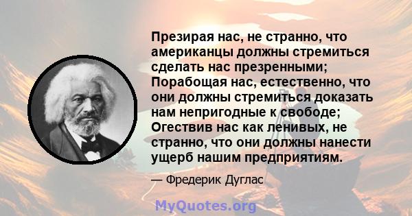 Презирая нас, не странно, что американцы должны стремиться сделать нас презренными; Порабощая нас, естественно, что они должны стремиться доказать нам непригодные к свободе; Огествив нас как ленивых, не странно, что они 